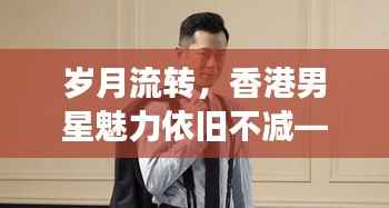 岁月流转,香港男星魅力依旧不减——不老男神风采展