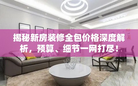 揭秘新房装修全包价格深度解析,预算、细节一网打尽!