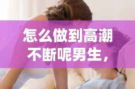 怎么做到高潮不断呢男生,怎么做到高潮不断呢男生视频