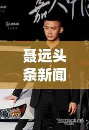 聂远头条新闻,星光熠熠,备受瞩目风采展现