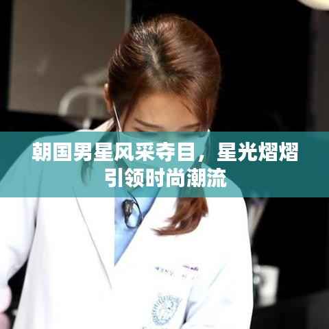 朝国男星风采夺目，星光熠熠引领时尚潮流